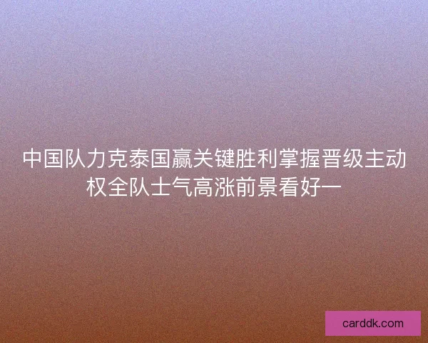 中国队力克泰国赢关键胜利掌握晋级主动权全队士气高涨前景看好一