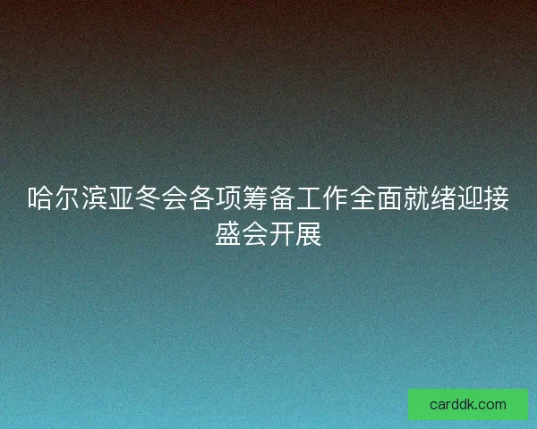 哈尔滨亚冬会各项筹备工作全面就绪迎接盛会开展